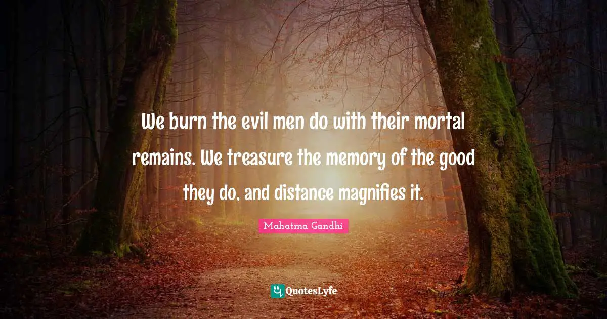 We burn the evil men do with their mortal remains. We treasure the memory of the good they do, and distance magnifies it.