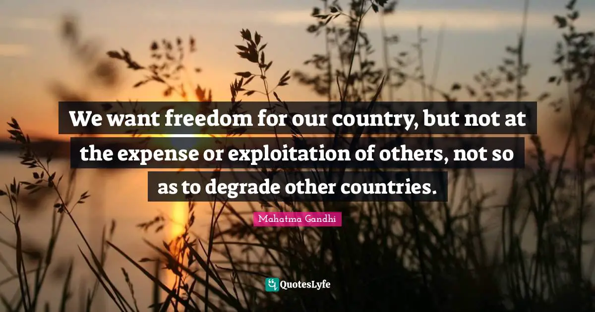 We want freedom for our country, but not at the expense or exploitation of others, not so as to degrade other countries.