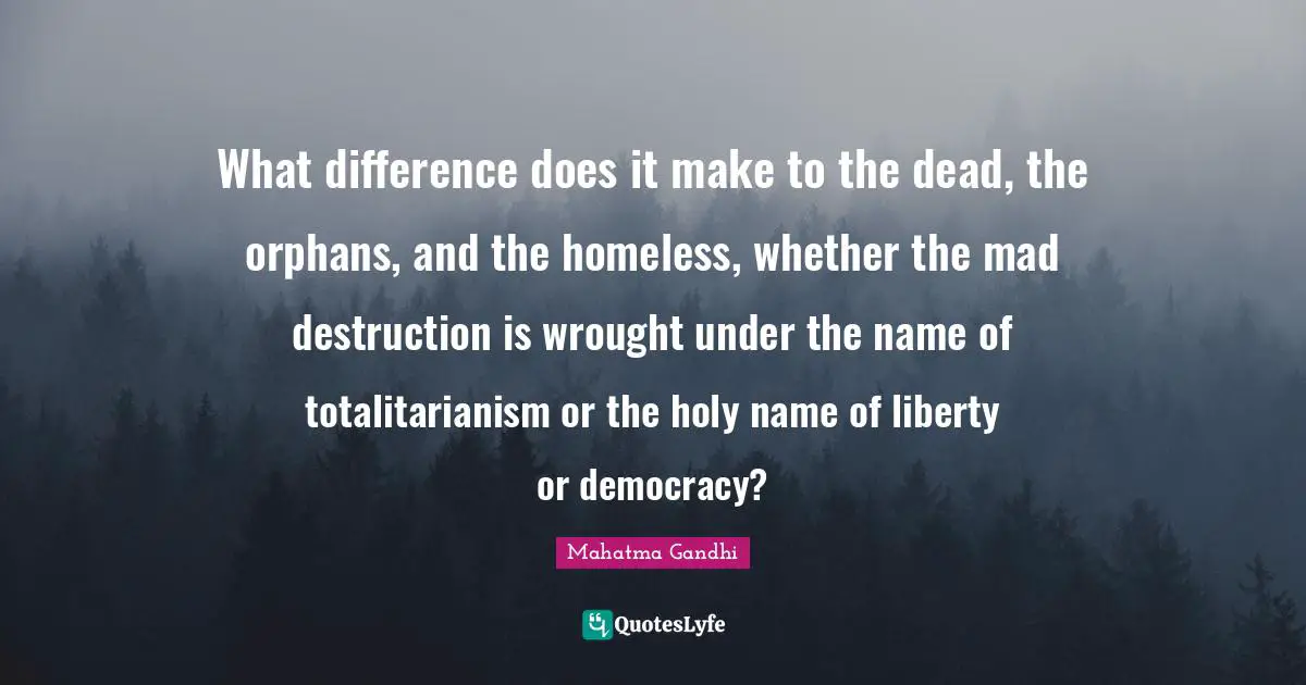 What difference does it make to the dead, the orphans, and the homeless, whether the mad destruction is wrought under the name of totalitarianism or the holy name of liberty or democracy?