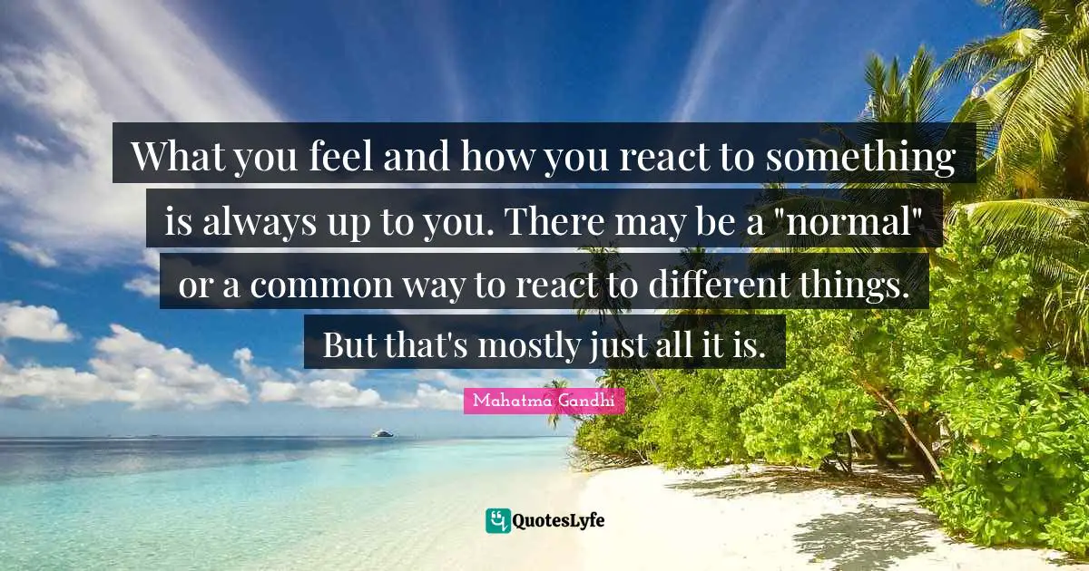 What you feel and how you react to something is always up to you. There may be a "normal" or a common way to react to different things. But that's mostly just all it is.