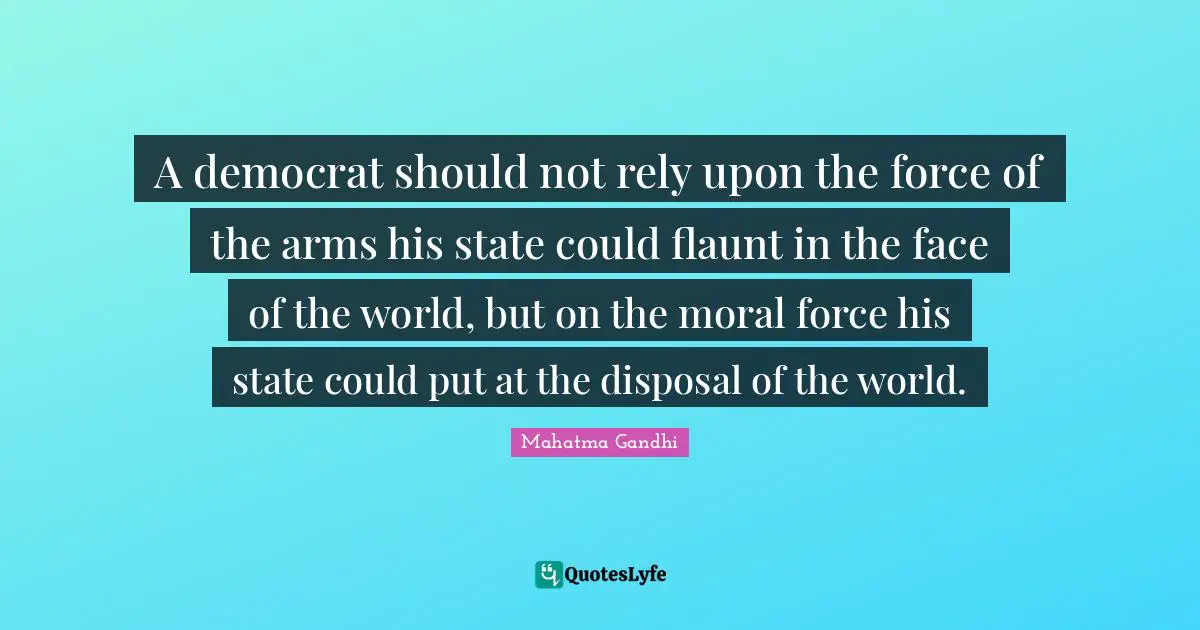 A democrat should not rely upon the force of the arms his state could flaunt in the face of the world, but on the moral force his state could put at the disposal of the world.