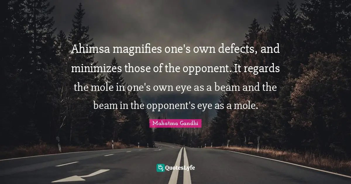 Ahimsa magnifies one's own defects, and minimizes those of the opponent. It regards the mole in one's own eye as a beam and the beam in the opponent's eye as a mole.