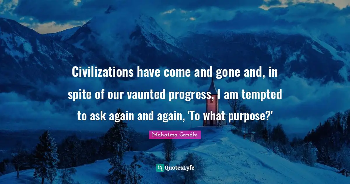 Civilizations have come and gone and, in spite of our vaunted progress, I am tempted to ask again and again, 'To what purpose?'