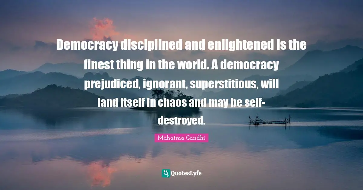 Democracy disciplined and enlightened is the finest thing in the world. A democracy prejudiced, ignorant, superstitious, will land itself in chaos and may be self-destroyed.