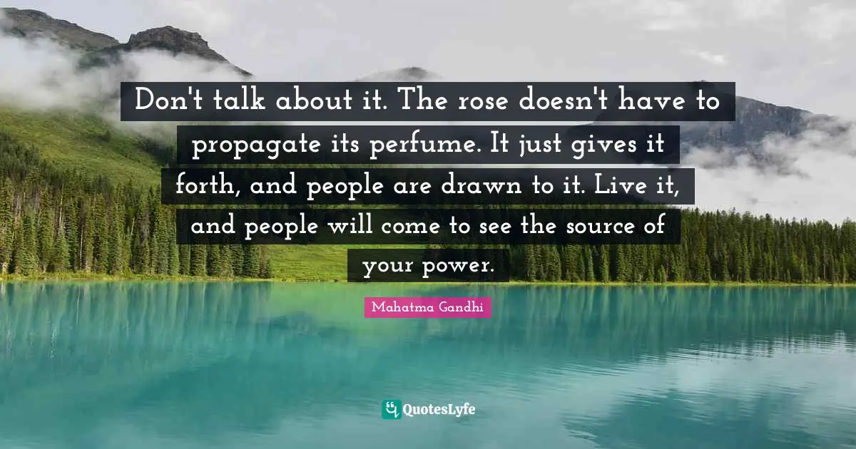 Don't talk about it. The rose doesn't have to propagate its perfume. It just gives it forth, and people are drawn to it. Live it, and people will come to see the source of your power.