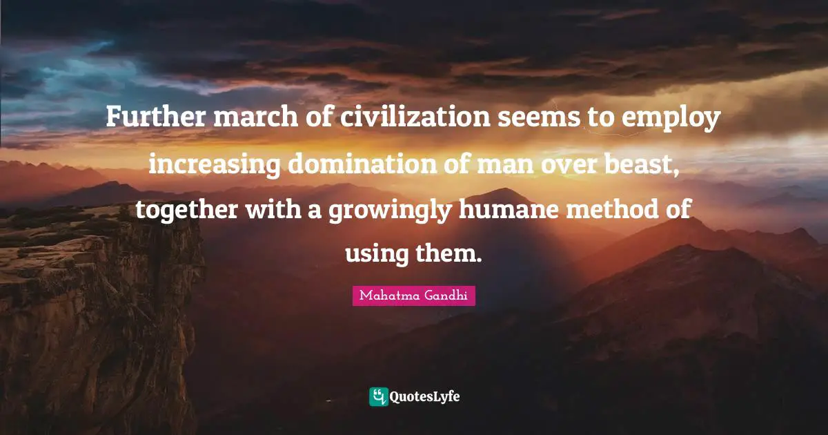 Further march of civilization seems to employ increasing domination of man over beast, together with a growingly humane method of using them.