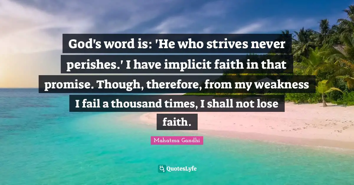 God's word is: 'He who strives never perishes.' I have implicit faith in that promise. Though, therefore, from my weakness I fail a thousand times, I shall not lose faith.