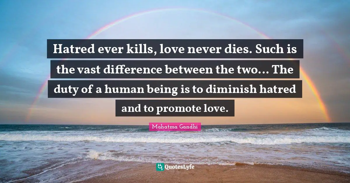 Hatred ever kills, love never dies. Such is the vast difference between the two... The duty of a human being is to diminish hatred and to promote love.