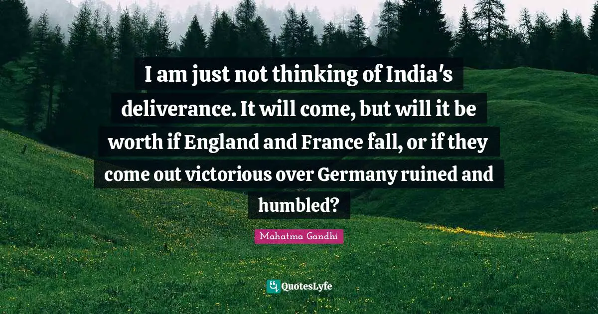 I am just not thinking of India's deliverance. It will come, but will it be worth if England and France fall, or if they come out victorious over Germany ruined and humbled?