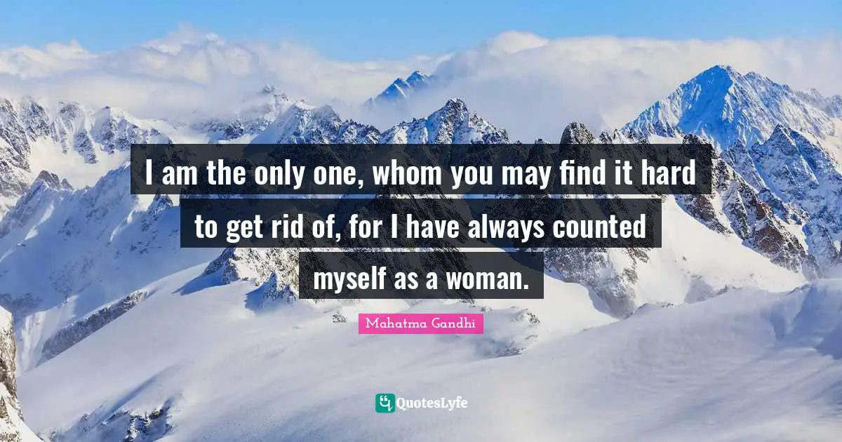 I am the only one, whom you may find it hard to get rid of, for I have always counted myself as a woman.