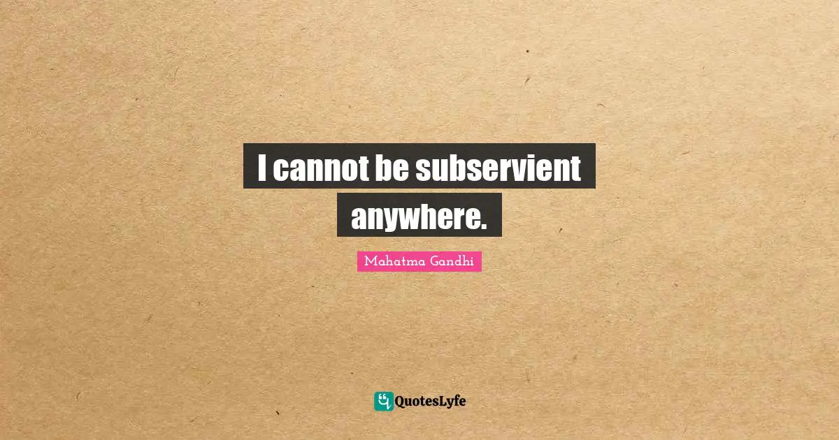 I cannot be subservient anywhere.