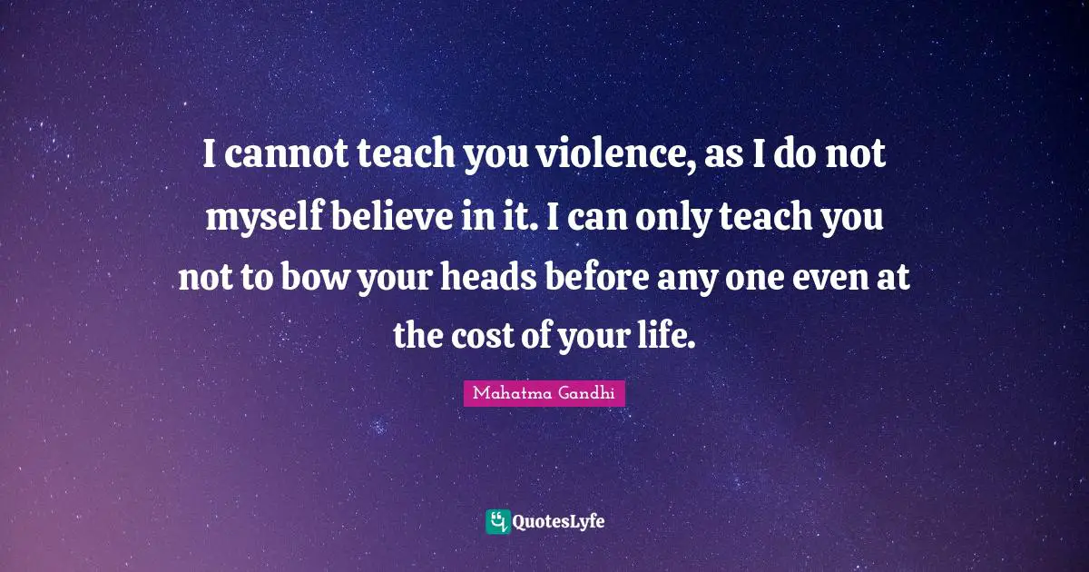I cannot teach you violence, as I do not myself believe in it. I can only teach you not to bow your heads before any one even at the cost of your life.