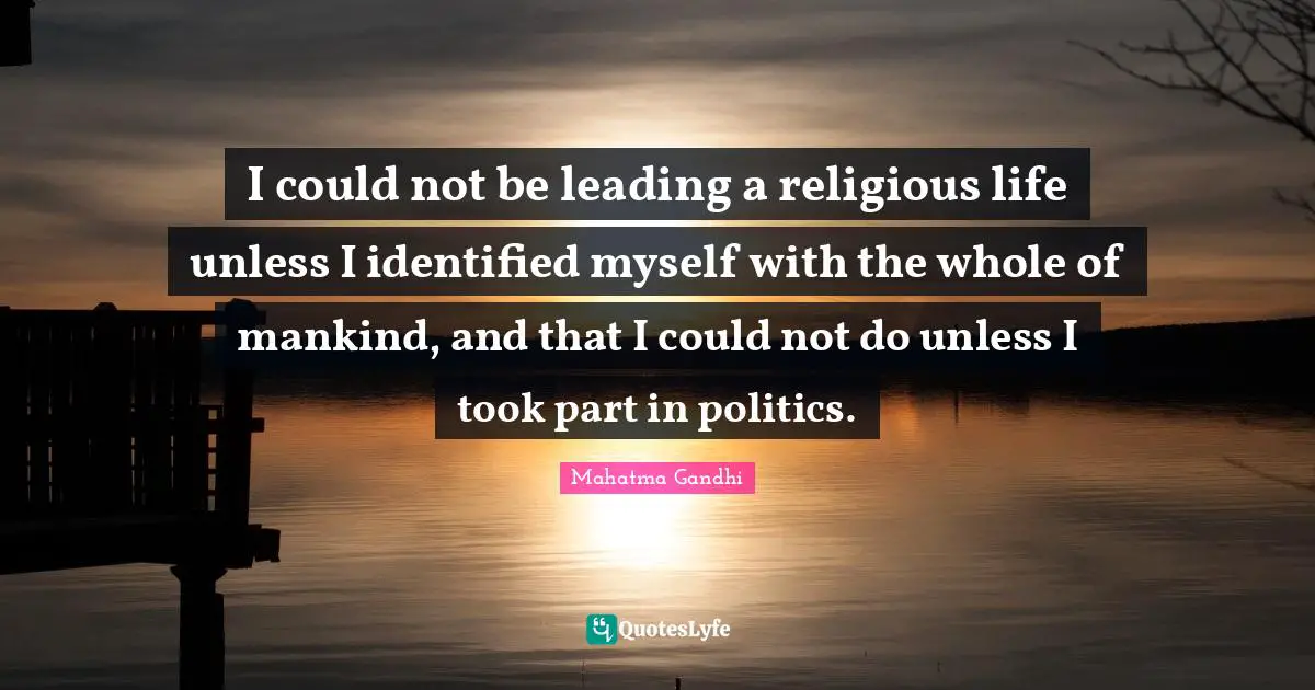 I could not be leading a religious life unless I identified myself with the whole of mankind, and that I could not do unless I took part in politics.