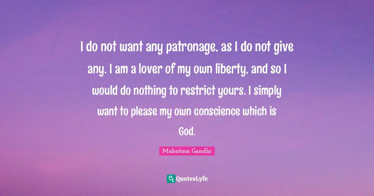 I do not want any patronage, as I do not give any. I am a lover of my own liberty, and so I would do nothing to restrict yours. I simply want to please my own conscience which is God.