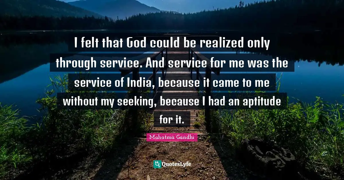 I felt that God could be realized only through service. And service for me was the service of India, because it came to me without my seeking, because I had an aptitude for it.