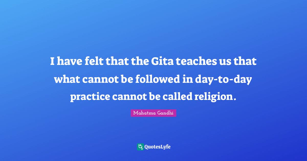 I have felt that the Gita teaches us that what cannot be followed in day-to-day practice cannot be called religion.