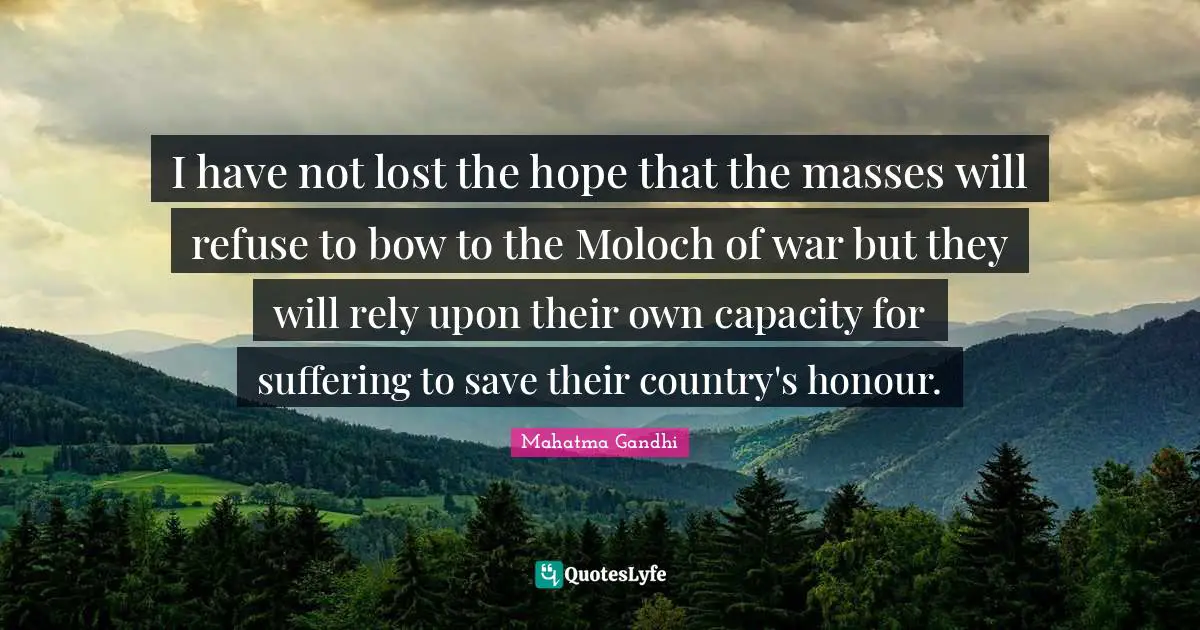 I have not lost the hope that the masses will refuse to bow to the Moloch of war but they will rely upon their own capacity for suffering to save their country's honour.