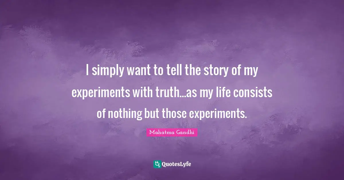 I simply want to tell the story of my experiments with truth...as my life consists of nothing but those experiments.