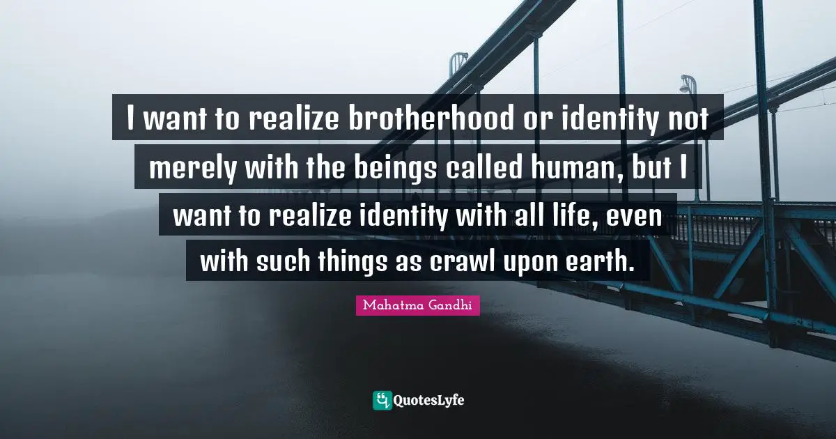 I want to realize brotherhood or identity not merely with the beings called human, but I want to realize identity with all life, even with such things as crawl upon earth.