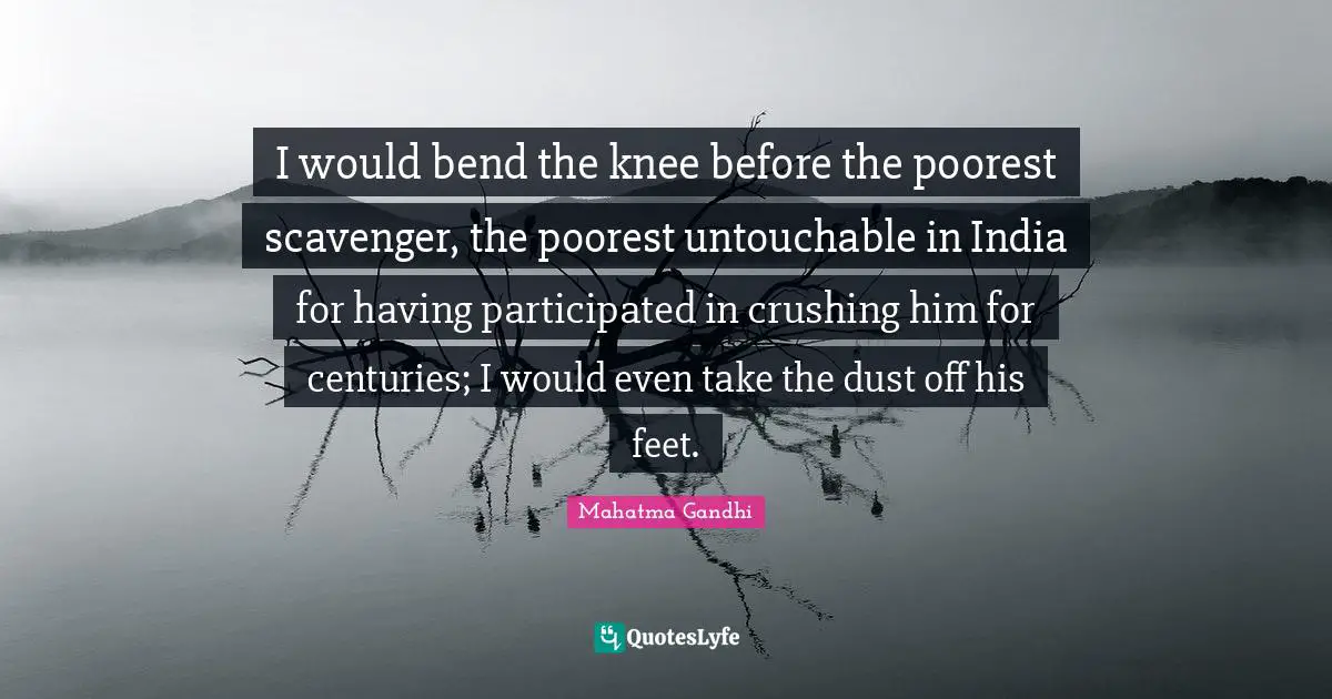 I would bend the knee before the poorest scavenger, the poorest untouchable in India for having participated in crushing him for centuries; I would even take the dust off his feet.
