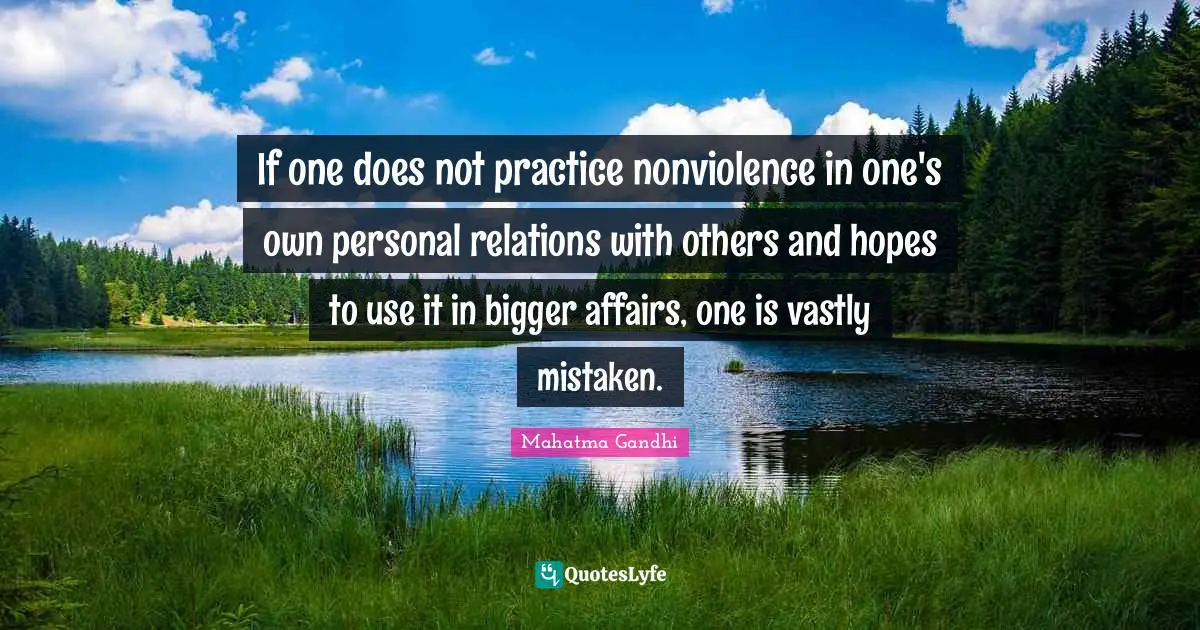 If one does not practice nonviolence in one's own personal relations with others and hopes to use it in bigger affairs, one is vastly mistaken.