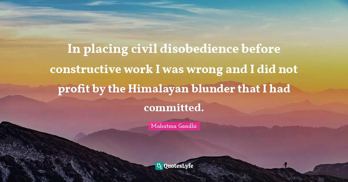 In placing civil disobedience before constructive work I was wrong and I did not profit by the Himalayan blunder that I had committed.