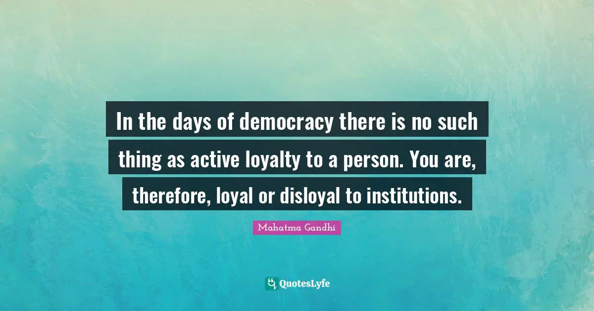 In the days of democracy there is no such thing as active loyalty to a person. You are, therefore, loyal or disloyal to institutions.