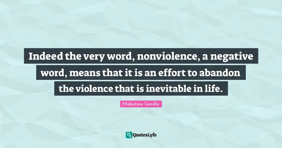 Indeed the very word, nonviolence, a negative word, means that it is an effort to abandon the violence that is inevitable in life.