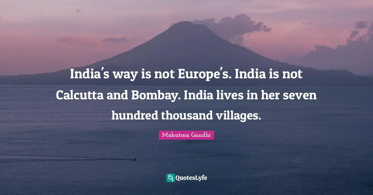 India's way is not Europe's. India is not Calcutta and Bombay. India lives in her seven hundred thousand villages.