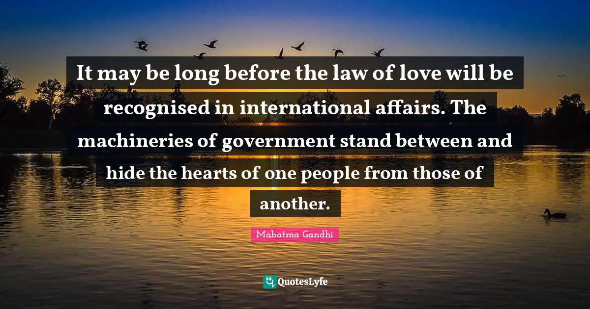 It may be long before the law of love will be recognised in international affairs. The machineries of government stand between and hide the hearts of one people from those of another.