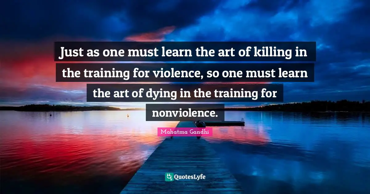 Just as one must learn the art of killing in the training for violence, so one must learn the art of dying in the training for nonviolence.