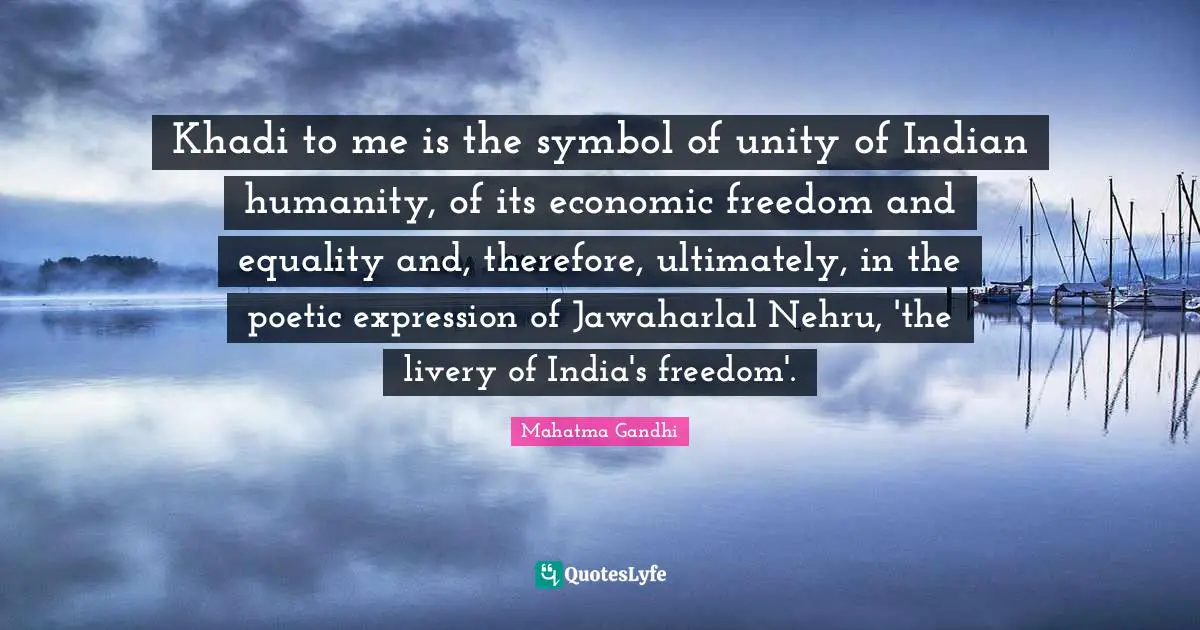 Khadi to me is the symbol of unity of Indian humanity, of its economic freedom and equality and, therefore, ultimately, in the poetic expression of Jawaharlal Nehru, 'the livery of India's freedom'.