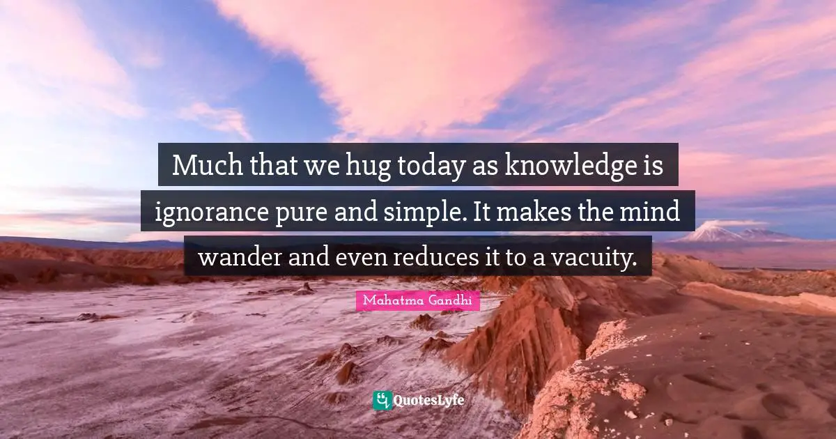 Much that we hug today as knowledge is ignorance pure and simple. It makes the mind wander and even reduces it to a vacuity.