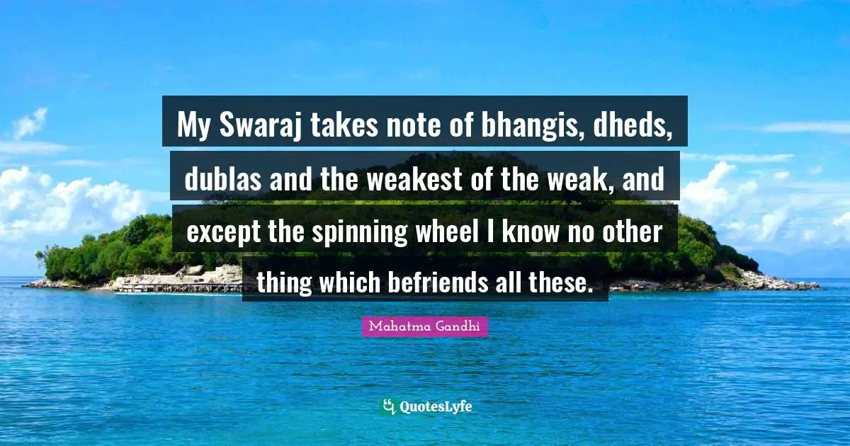 My Swaraj takes note of bhangis, dheds, dublas and the weakest of the weak, and except the spinning wheel I know no other thing which befriends all these.