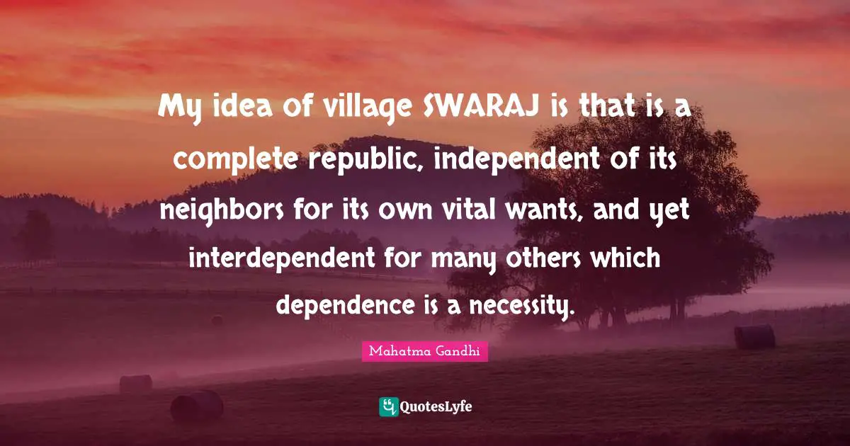 My idea of village SWARAJ is that is a complete republic, independent of its neighbors for its own vital wants, and yet interdependent for many others which dependence is a necessity.