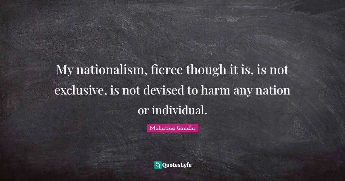 My nationalism, fierce though it is, is not exclusive, is not devised to harm any nation or individual.