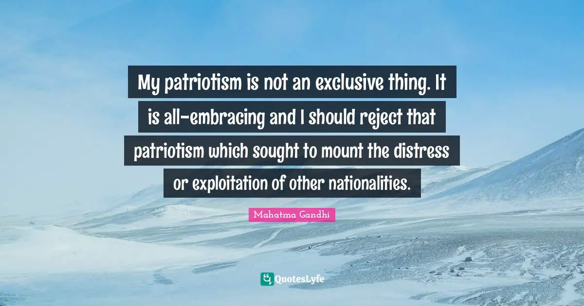 My patriotism is not an exclusive thing. It is all-embracing and I should reject that patriotism which sought to mount the distress or exploitation of other nationalities.