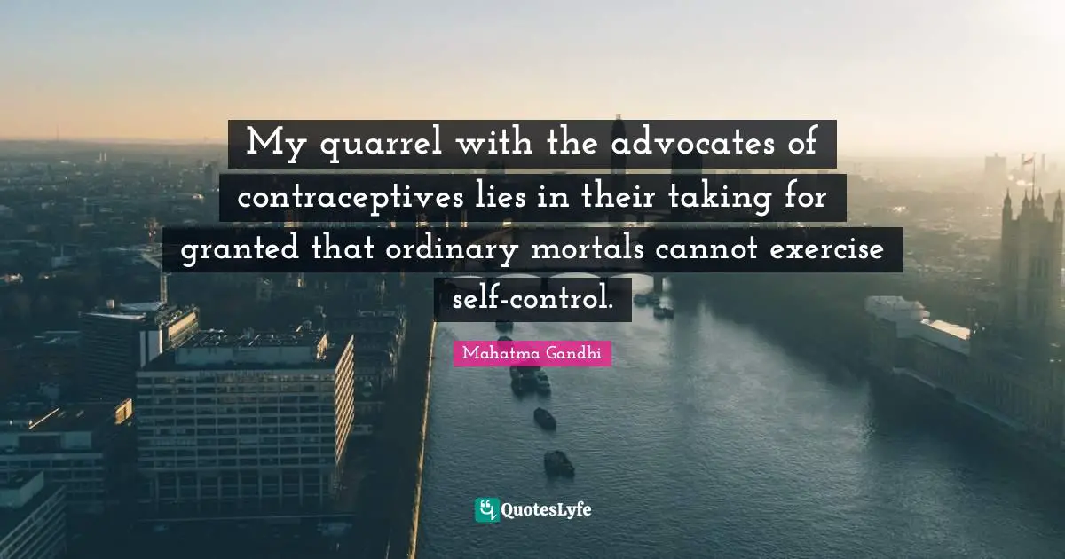 My quarrel with the advocates of contraceptives lies in their taking for granted that ordinary mortals cannot exercise self-control.