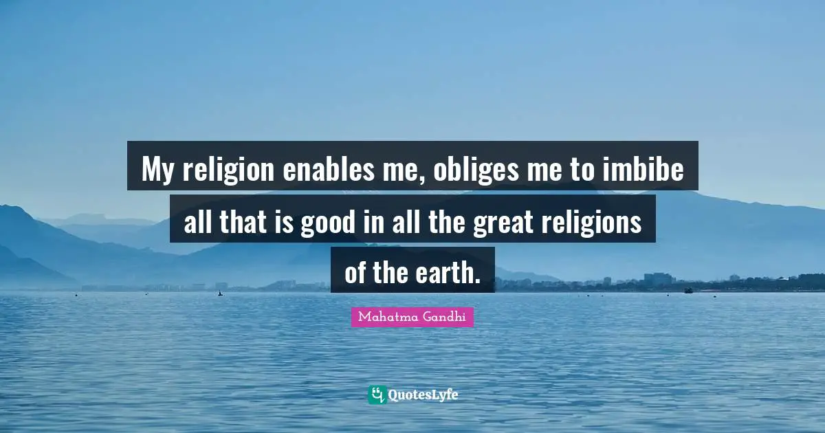 My religion enables me, obliges me to imbibe all that is good in all the great religions of the earth.
