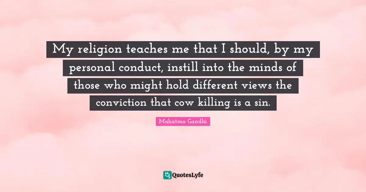 My religion teaches me that I should, by my personal conduct, instill into the minds of those who might hold different views the conviction that cow killing is a sin.