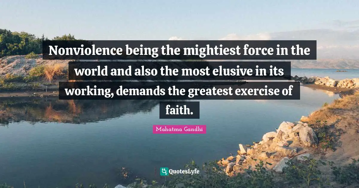 Nonviolence being the mightiest force in the world and also the most elusive in its working, demands the greatest exercise of faith.