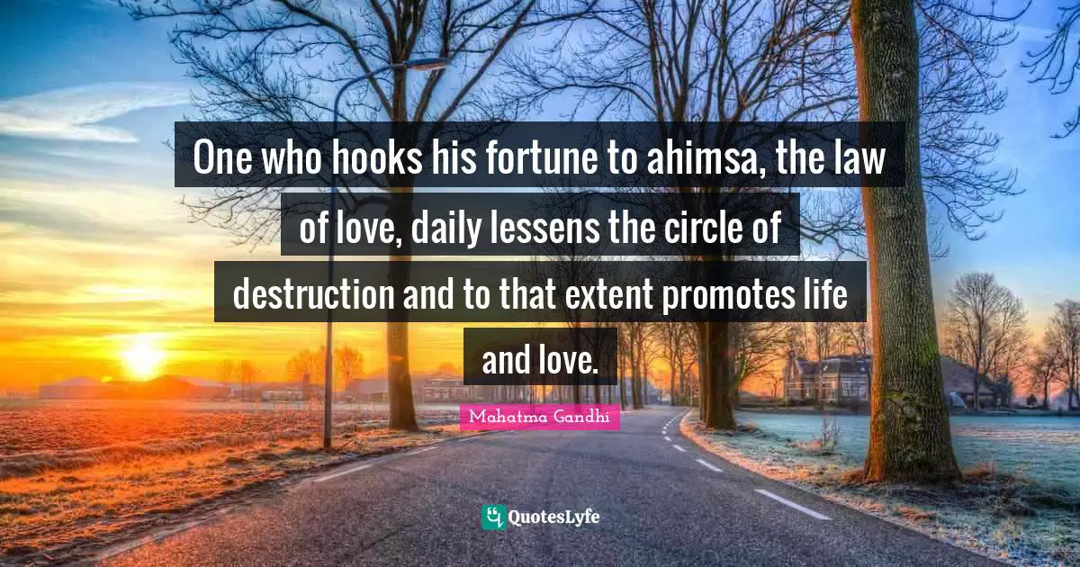 One who hooks his fortune to ahimsa, the law of love, daily lessens the circle of destruction and to that extent promotes life and love.