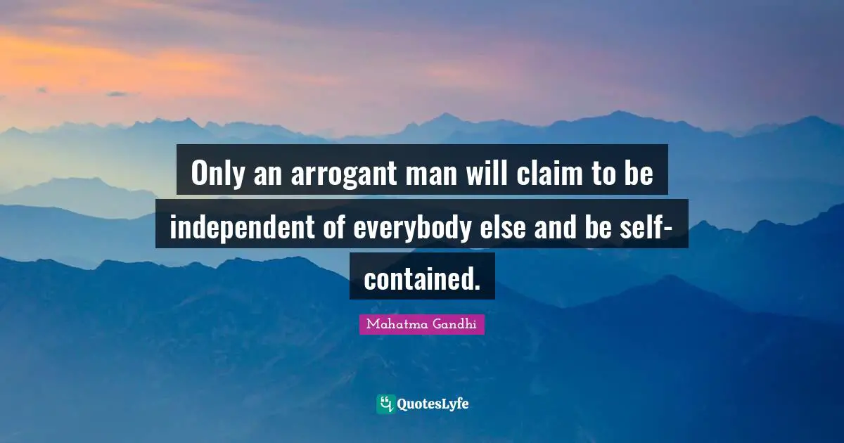 Only an arrogant man will claim to be independent of everybody else and be self-contained.