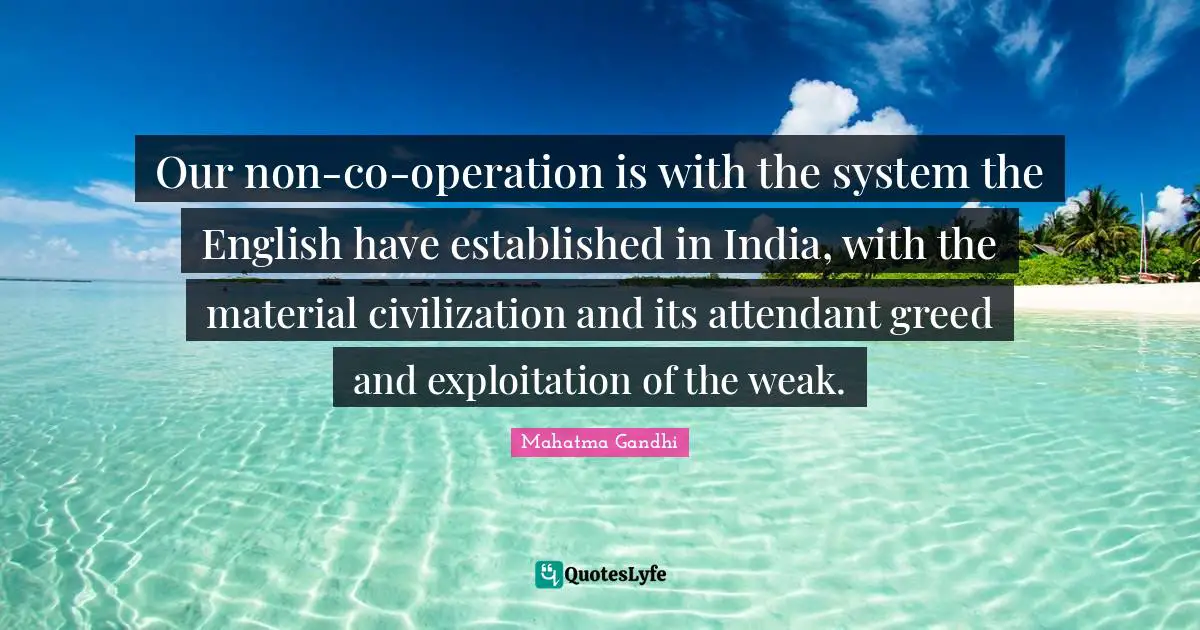 Our non-co-operation is with the system the English have established in India, with the material civilization and its attendant greed and exploitation of the weak.