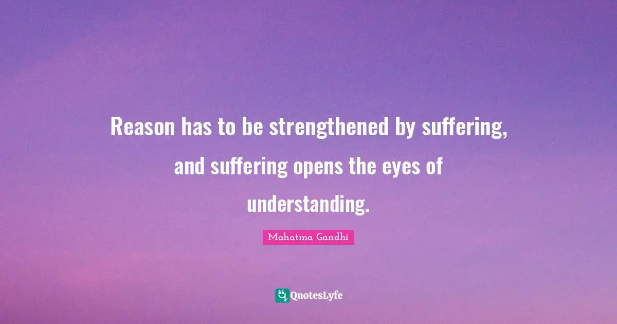 Reason has to be strengthened by suffering, and suffering opens the eyes of understanding.
