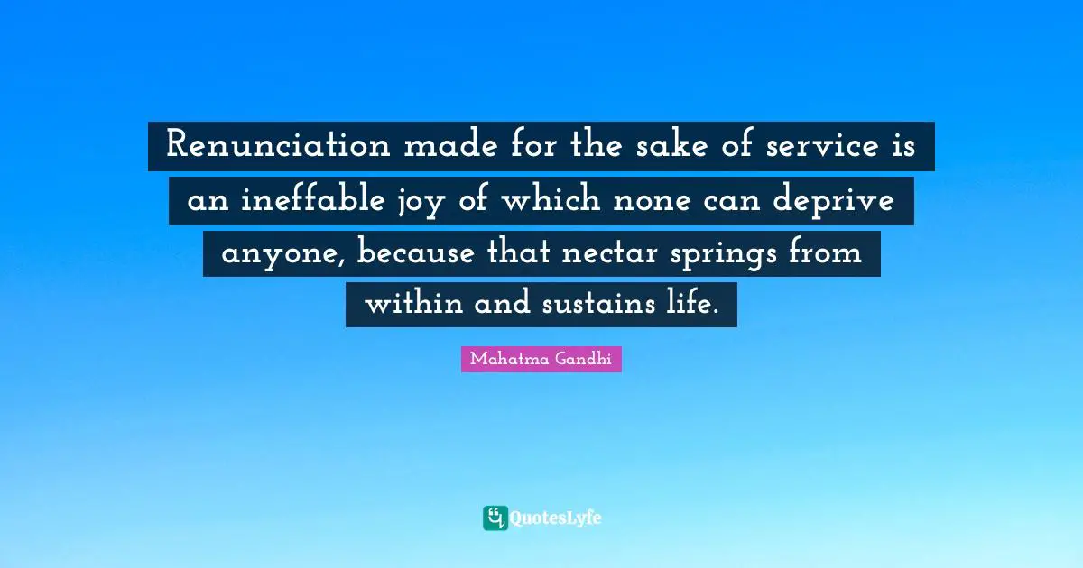 Renunciation made for the sake of service is an ineffable joy of which none can deprive anyone, because that nectar springs from within and sustains life.