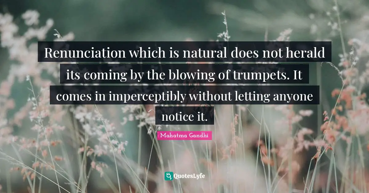 Renunciation which is natural does not herald its coming by the blowing of trumpets. It comes in imperceptibly without letting anyone notice it.