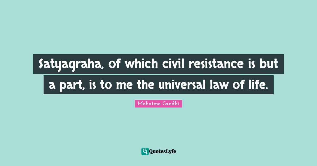 Satyagraha, of which civil resistance is but a part, is to me the universal law of life.