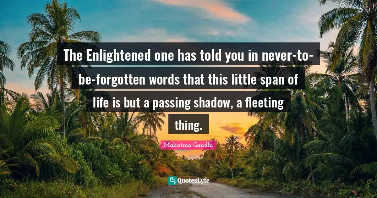 The Enlightened one has told you in never-to-be-forgotten words that this little span of life is but a passing shadow, a fleeting thing.