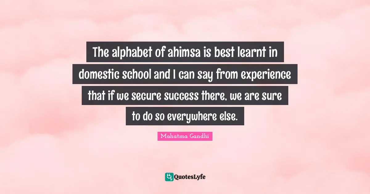 The alphabet of ahimsa is best learnt in domestic school and I can say from experience that if we secure success there, we are sure to do so everywhere else.